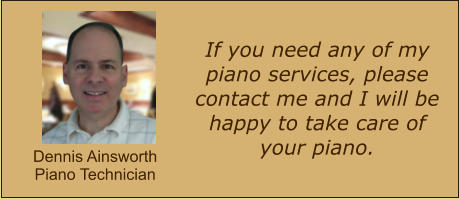 If you need any of my piano services, please contact me and I will be happy to take care of your piano.  Dennis Ainsworth Piano Technician